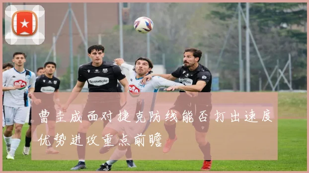 曹圭成面对捷克防线能否打出速度优势进攻重点前瞻