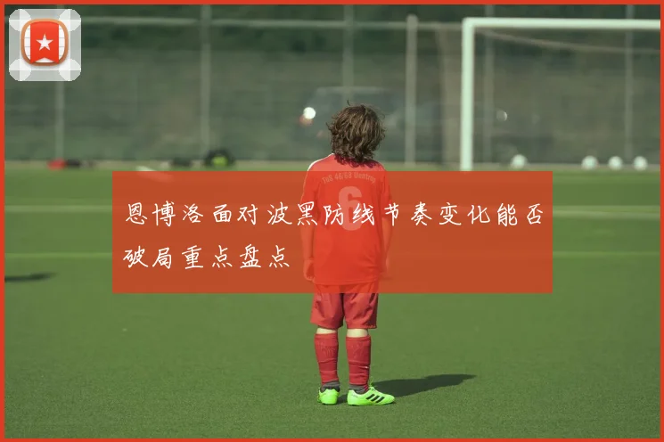 恩博洛面对波黑防线节奏变化能否破局重点盘点